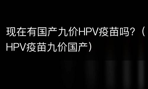 现在有国产九价HPV疫苗吗?（HPV疫苗九价国产）