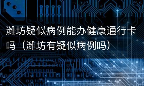 潍坊疑似病例能办健康通行卡吗（潍坊有疑似病例吗）