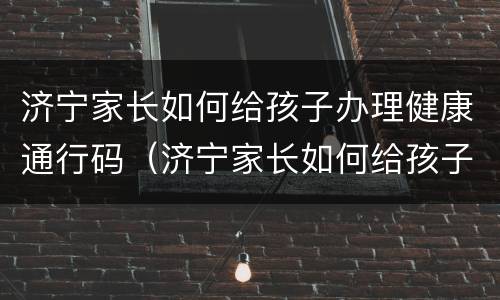 济宁家长如何给孩子办理健康通行码（济宁家长如何给孩子办理健康通行码呢）