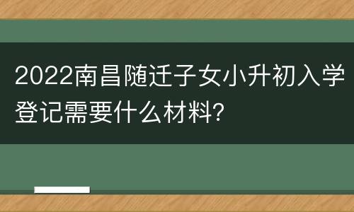 2022南昌随迁子女小升初入学登记需要什么材料？