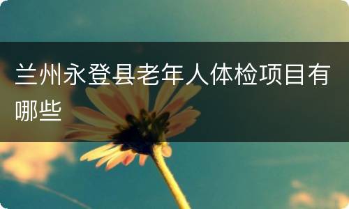 兰州永登县老年人体检项目有哪些