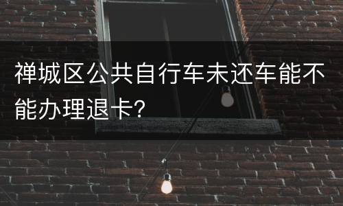 禅城区公共自行车未还车能不能办理退卡？