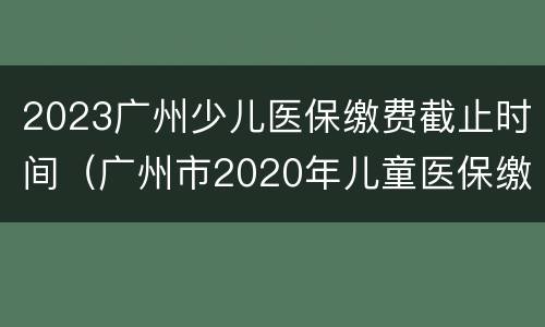 2023广州少儿医保缴费截止时间（广州市2020年儿童医保缴费标准）