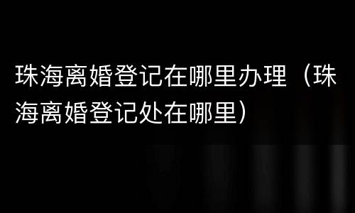 珠海离婚登记在哪里办理（珠海离婚登记处在哪里）