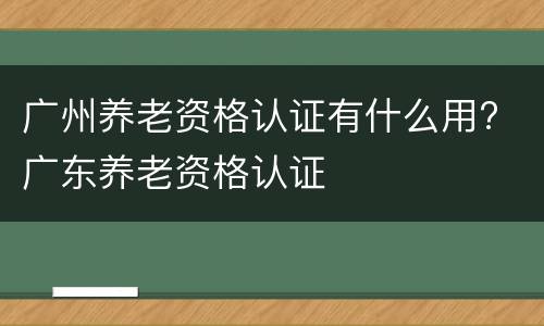 广州养老资格认证有什么用? 广东养老资格认证