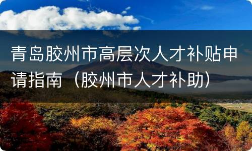 青岛胶州市高层次人才补贴申请指南（胶州市人才补助）