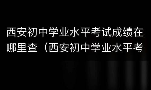 西安初中学业水平考试成绩在哪里查（西安初中学业水平考试成绩在哪里查）