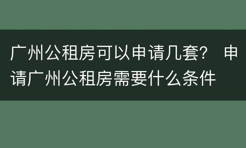 广州公租房可以申请几套？ 申请广州公租房需要什么条件