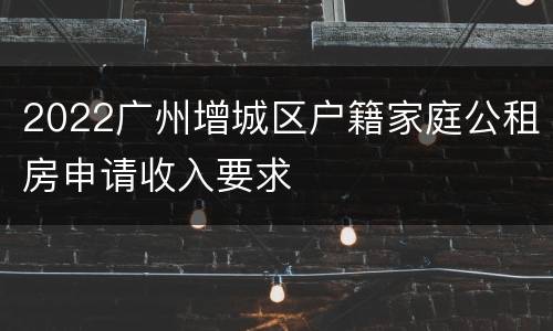 2022广州增城区户籍家庭公租房申请收入要求