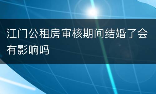 江门公租房审核期间结婚了会有影响吗