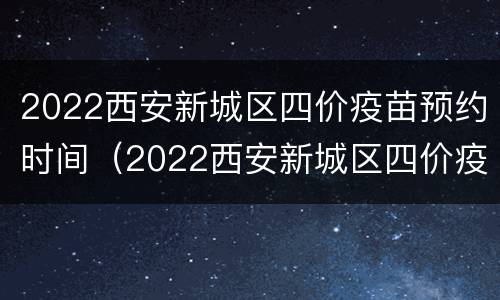2022西安新城区四价疫苗预约时间（2022西安新城区四价疫苗预约时间）