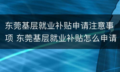 东莞基层就业补贴申请注意事项 东莞基层就业补贴怎么申请