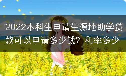 2022本科生申请生源地助学贷款可以申请多少钱？利率多少？