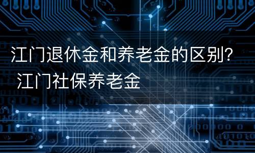 江门退休金和养老金的区别？ 江门社保养老金