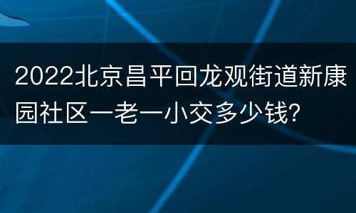 2022北京昌平回龙观街道新康园社区一老一小交多少钱？