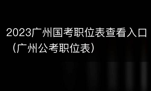 2023广州国考职位表查看入口（广州公考职位表）