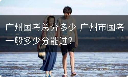 广州国考总分多少 广州市国考一般多少分能过?