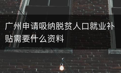 广州申请吸纳脱贫人口就业补贴需要什么资料