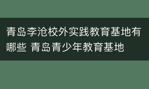 青岛李沧校外实践教育基地有哪些 青岛青少年教育基地