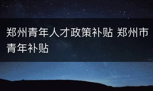 郑州青年人才政策补贴 郑州市青年补贴
