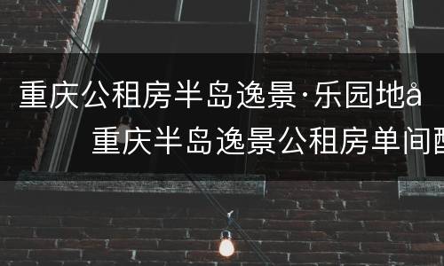 重庆公租房半岛逸景·乐园地址 重庆半岛逸景公租房单间配套户型图