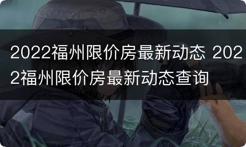 2022福州限价房最新动态 2022福州限价房最新动态查询