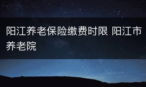 阳江养老保险缴费时限 阳江市养老院
