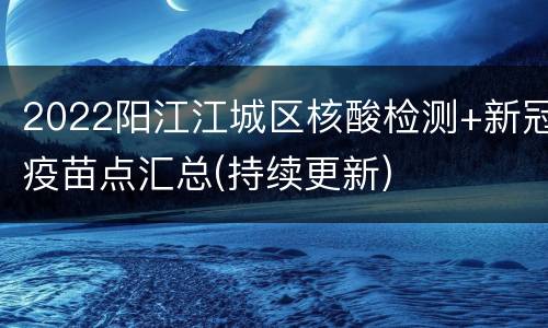 2022阳江江城区核酸检测+新冠疫苗点汇总(持续更新)