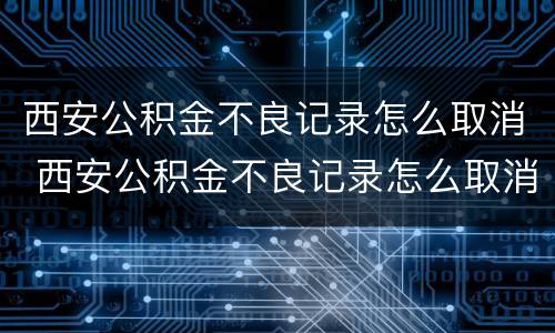 西安公积金不良记录怎么取消 西安公积金不良记录怎么取消提取