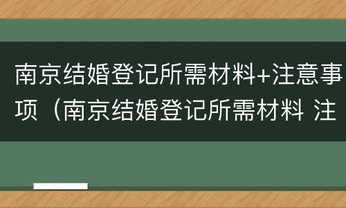 南京结婚登记所需材料+注意事项（南京结婚登记所需材料 注意事项有哪些）