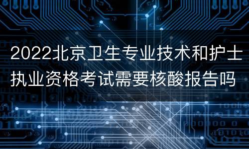 2022北京卫生专业技术和护士执业资格考试需要核酸报告吗