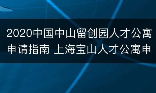 2020中国中山留创园人才公寓申请指南 上海宝山人才公寓申请条件2021