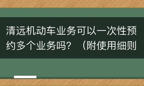 清远机动车业务可以一次性预约多个业务吗？（附使用细则）