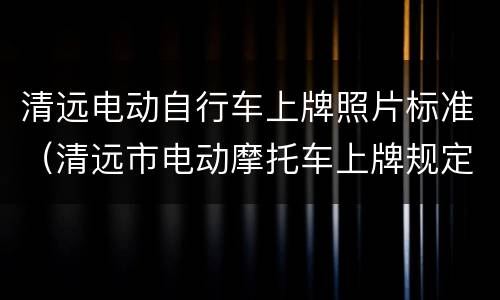 清远电动自行车上牌照片标准（清远市电动摩托车上牌规定）