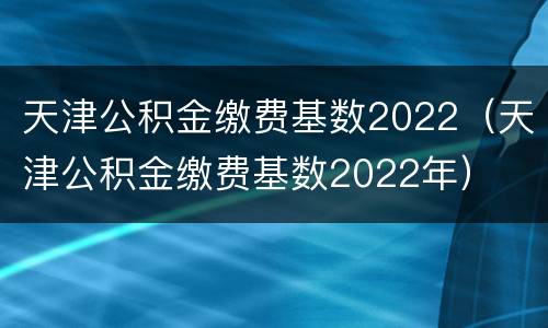 天津公积金缴费基数2022（天津公积金缴费基数2022年）