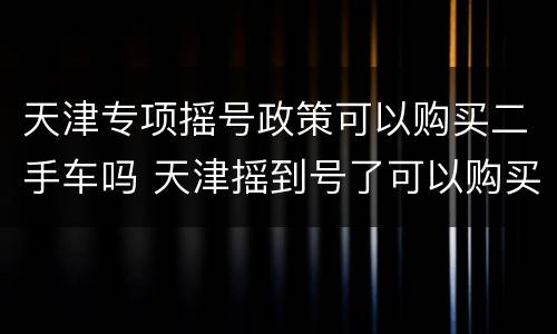 天津专项摇号政策可以购买二手车吗 天津摇到号了可以购买二手车吗