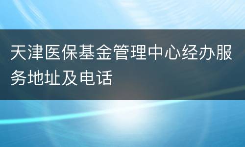 天津医保基金管理中心经办服务地址及电话