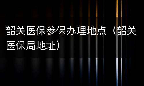 韶关医保参保办理地点（韶关医保局地址）