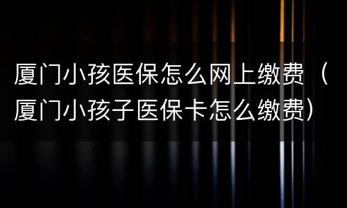 厦门小孩医保怎么网上缴费（厦门小孩子医保卡怎么缴费）
