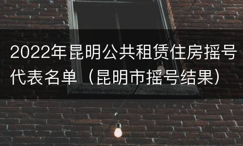 2022年昆明公共租赁住房摇号代表名单（昆明市摇号结果）
