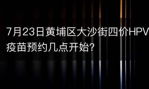 7月23日黄埔区大沙街四价HPV疫苗预约几点开始？