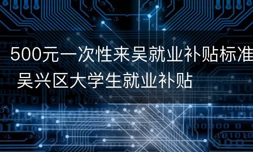 500元一次性来吴就业补贴标准 吴兴区大学生就业补贴