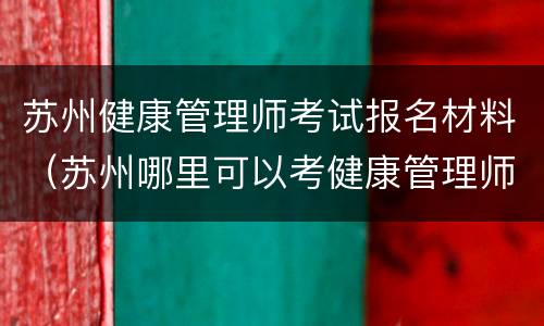 苏州健康管理师考试报名材料（苏州哪里可以考健康管理师）
