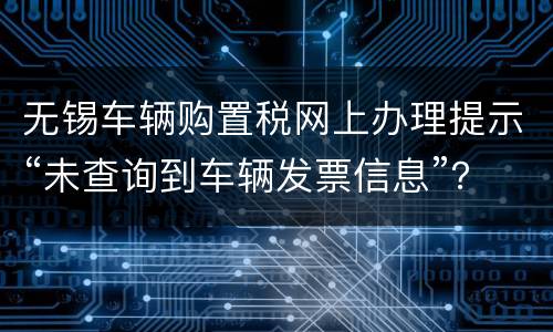 无锡车辆购置税网上办理提示“未查询到车辆发票信息”？