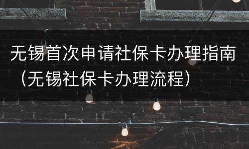 无锡首次申请社保卡办理指南（无锡社保卡办理流程）