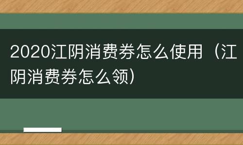 2020江阴消费券怎么使用（江阴消费券怎么领）