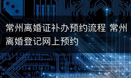 常州离婚证补办预约流程 常州离婚登记网上预约