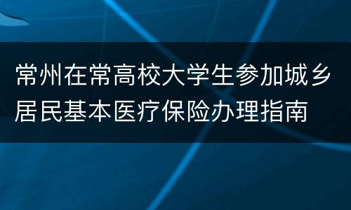 常州在常高校大学生参加城乡居民基本医疗保险办理指南