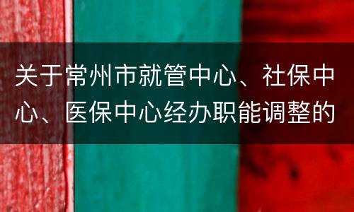 关于常州市就管中心、社保中心、医保中心经办职能调整的通告