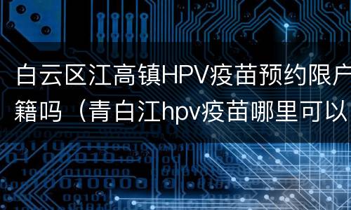 白云区江高镇HPV疫苗预约限户籍吗（青白江hpv疫苗哪里可以打）
